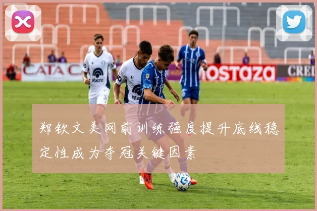郑钦文美网前训练强度提升底线稳定性成为夺冠关键因素