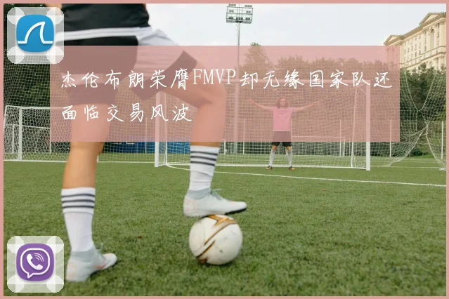 杰伦布朗荣膺FMVP却无缘国家队还面临交易风波