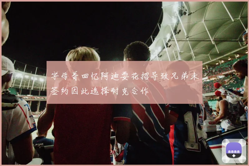 字母哥回忆阿迪耍花招导致兄弟未签约因此选择耐克合作