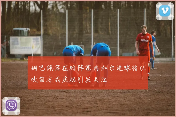 姆巴佩若在对阵塞内加尔进球将以吹笛方式庆祝引发关注
