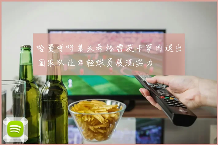 哈曼呼吁基米希格雷茨卡萨内退出国家队让年轻球员展现实力