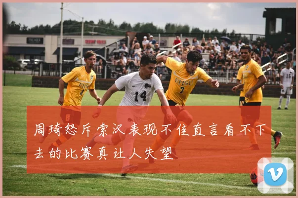 周琦怒斥索汉表现不佳直言看不下去的比赛真让人失望