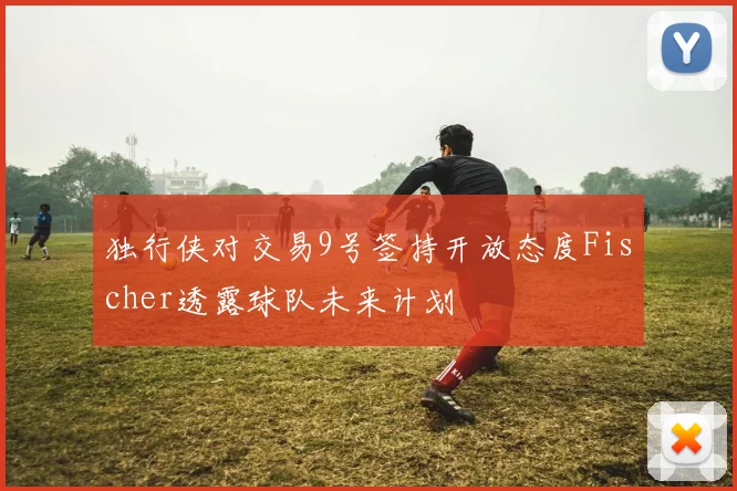 独行侠对交易9号签持开放态度Fischer透露球队未来计划