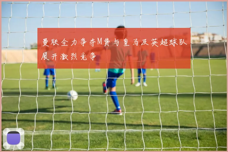 曼联全力争夺M费与皇马及英超球队展开激烈竞争