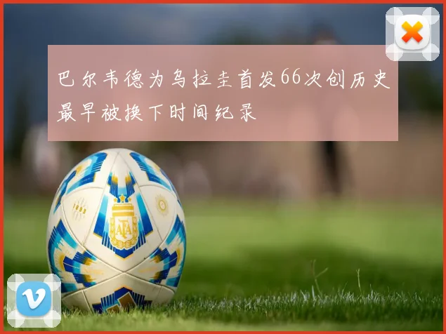 巴尔韦德为乌拉圭首发66次创历史最早被换下时间纪录