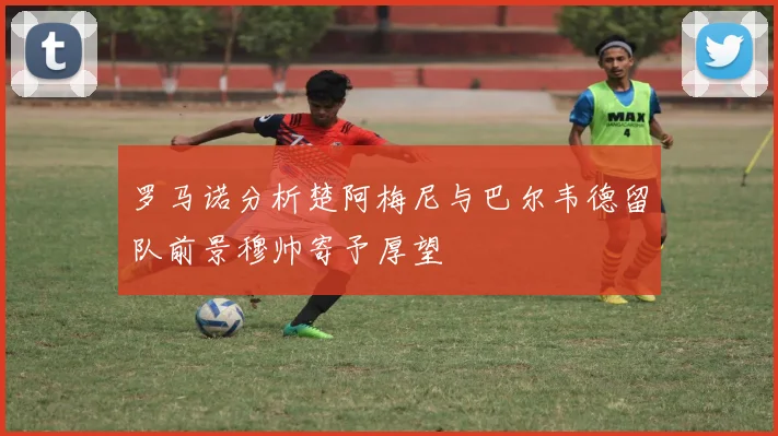 罗马诺分析楚阿梅尼与巴尔韦德留队前景穆帅寄予厚望
