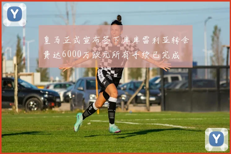 皇马正式宣布签下库库雷利亚转会费达6000万欧元所有手续已完成