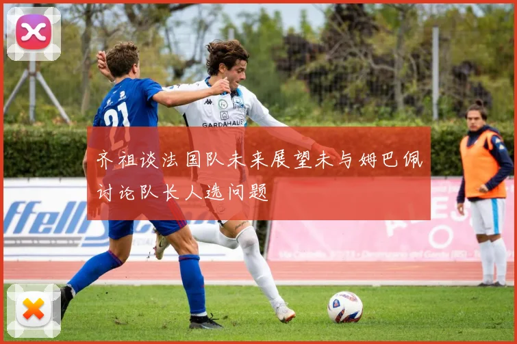 齐祖谈法国队未来展望未与姆巴佩讨论队长人选问题