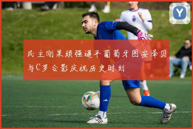 民主刚果顽强逼平葡萄牙图安泽贝与C罗合影庆祝历史时刻