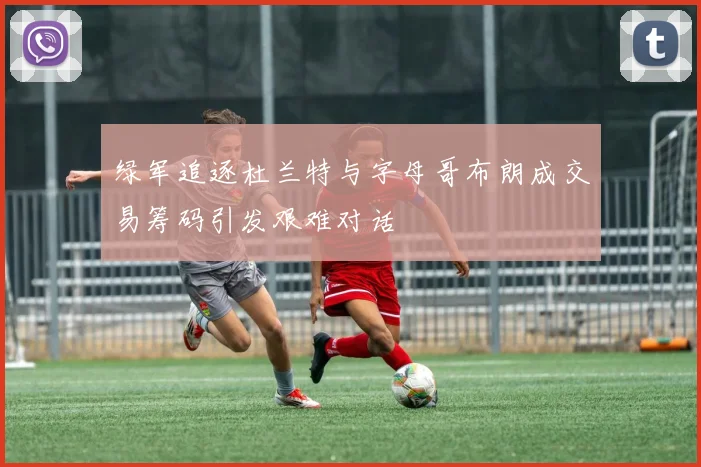 绿军追逐杜兰特与字母哥布朗成交易筹码引发艰难对话