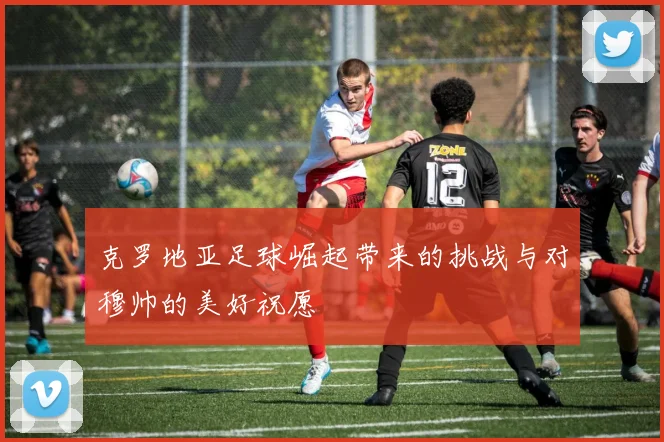 克罗地亚足球崛起带来的挑战与对穆帅的美好祝愿
