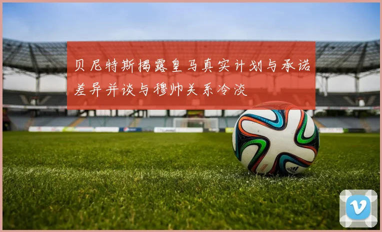 贝尼特斯揭露皇马真实计划与承诺差异并谈与穆帅关系冷淡