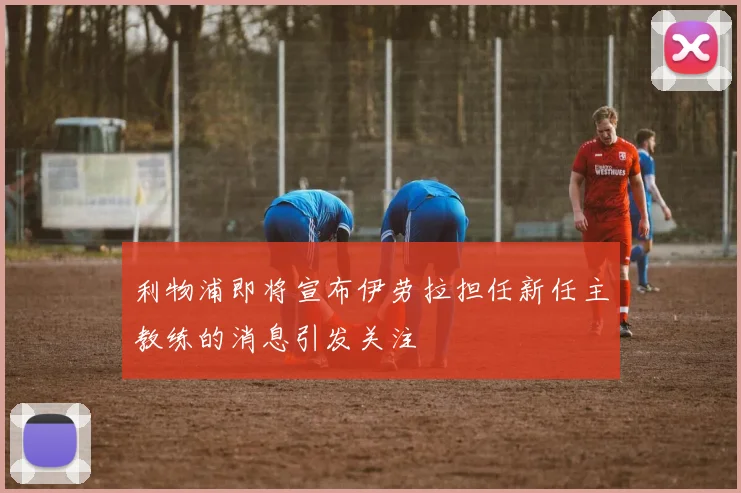 利物浦即将宣布伊劳拉担任新任主教练的消息引发关注