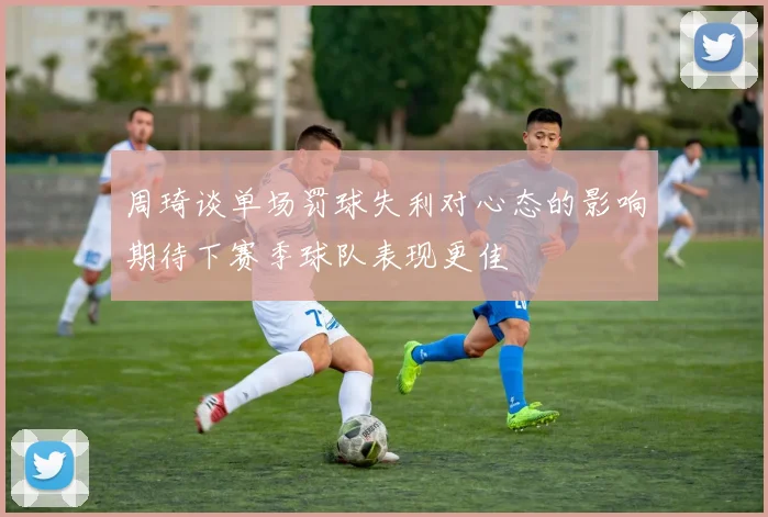 周琦谈单场罚球失利对心态的影响期待下赛季球队表现更佳