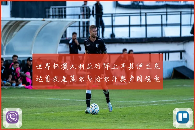 世界杯澳大利亚对阵土耳其伊兰昆达首发居莱尔与恰尔汗奥卢同场竞技