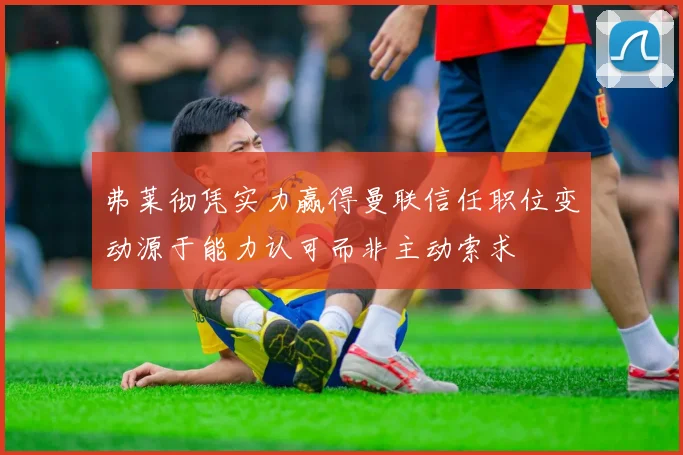 弗莱彻凭实力赢得曼联信任职位变动源于能力认可而非主动索求