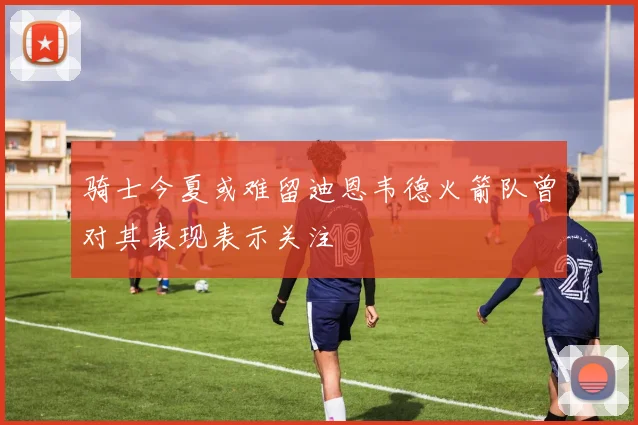 骑士今夏或难留迪恩韦德火箭队曾对其表现表示关注