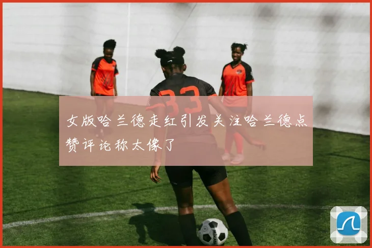 女版哈兰德走红引发关注哈兰德点赞评论称太像了
