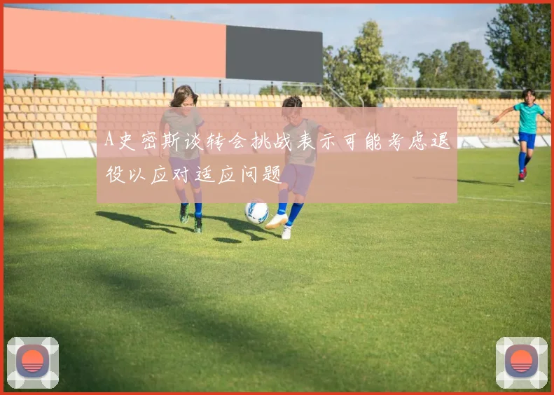 A史密斯谈转会挑战表示可能考虑退役以应对适应问题